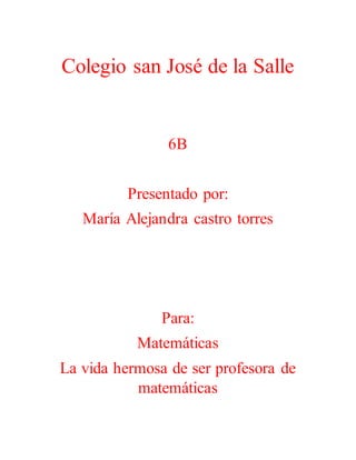 Colegio san José de la Salle
6B
Presentado por:
María Alejandra castro torres
Para:
Matemáticas
La vida hermosa de ser profesora de
matemáticas
 