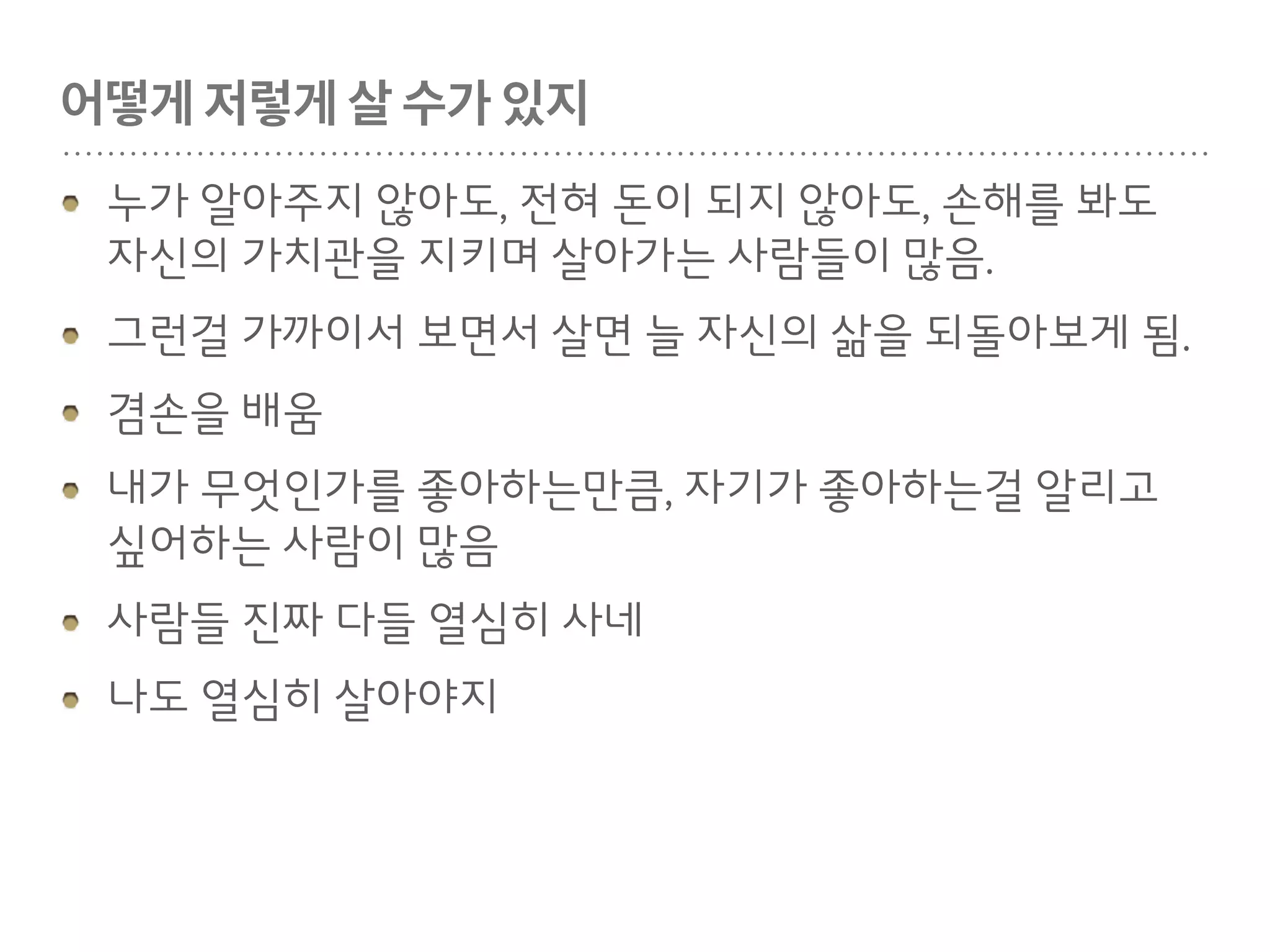 만나, 우리지금만나, 당장만나
불확실성과 싸우는게 인생인거 같음.
누구에게나 정답인 길은 없음. 모두 다름.
뭔가 해야 된다! 하고 마음먹고 그것만 바라볼수 없음
흐름에 유연하게 적응하는 태도가 중요함.
좋아하는 사람들 사이에 있다보면 자연스럽게 좋아하
는 사람의 좋은점이 나한테 옮겨옴.
세상에 좋은 사람 참 많다.
 