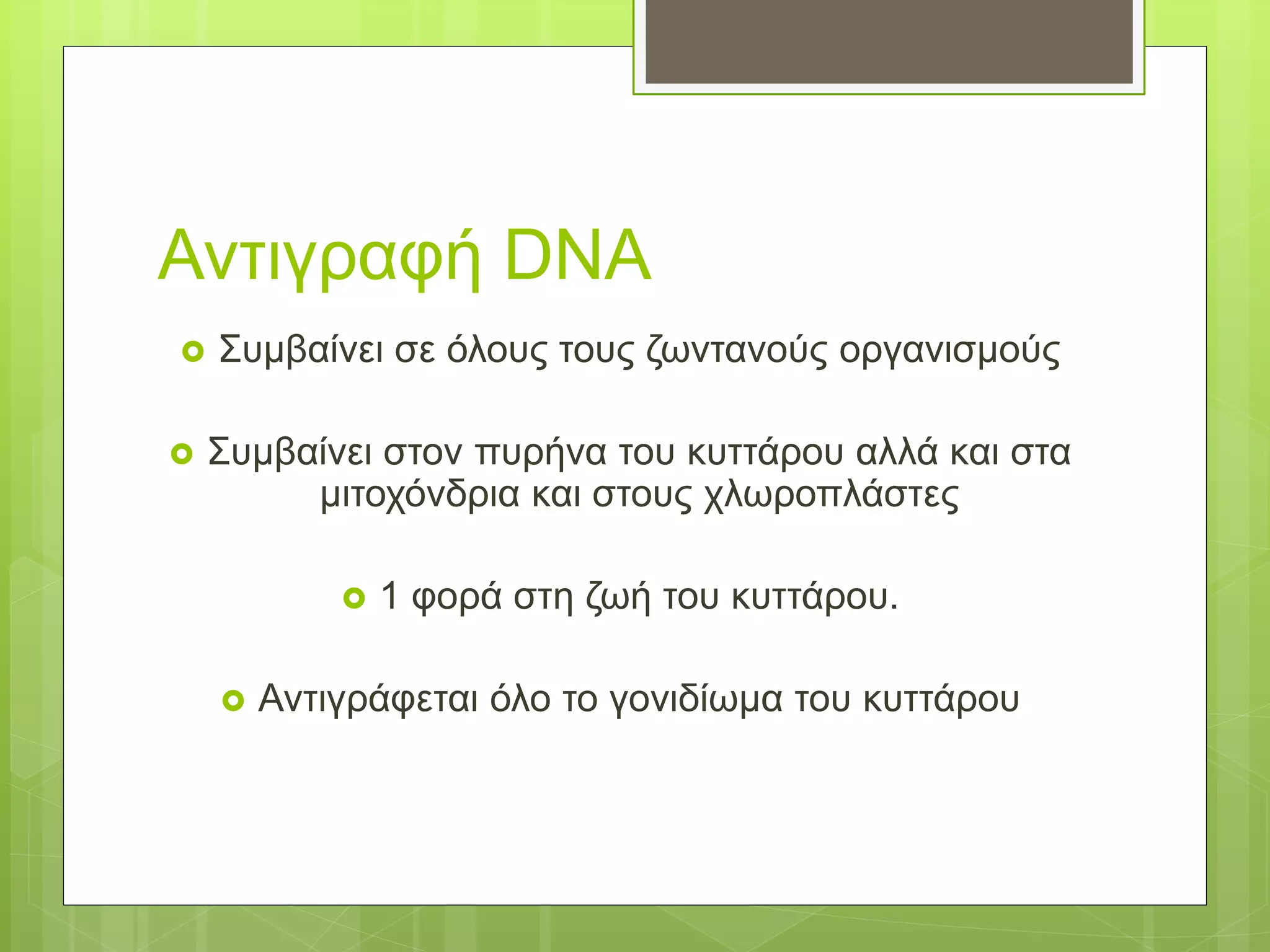 Αντιγραφή DNA
 Συμβαίνει σε όλους τους ζωντανούς οργανισμούς
 Συμβαίνει στον πυρήνα του κυττάρου αλλά και στα
μιτοχόνδρια και στους χλωροπλάστες
 1 φορά στη ζωή του κυττάρου.
 Αντιγράφεται όλο το γονιδίωμα του κυττάρου
 