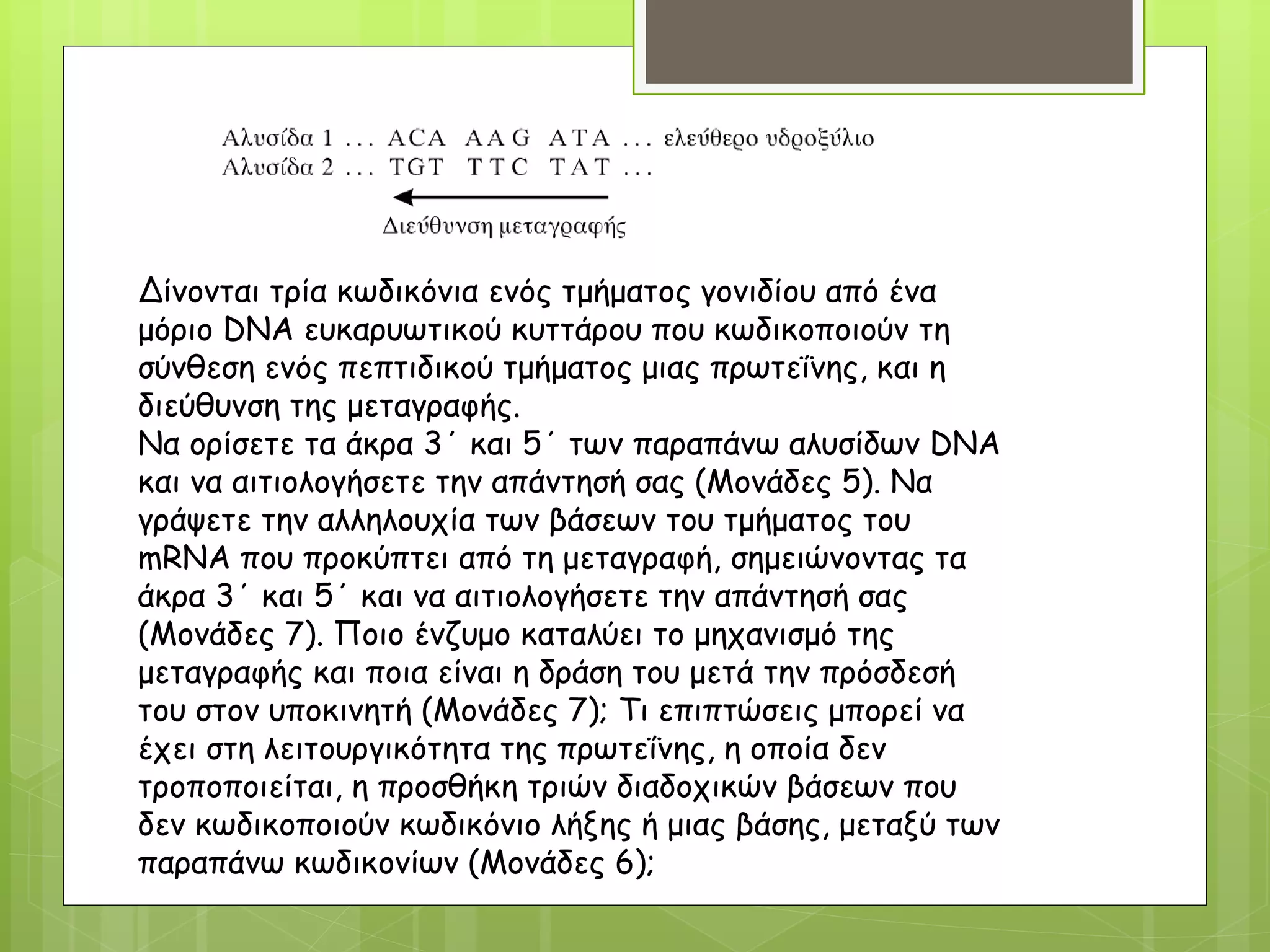 Δίνονται τρία κωδικόνια ενός τμήματος γονιδίου από ένα
μόριο DNA ευκαρυωτικού κυττάρου που κωδικοποιούν τη
σύνθεση ενός πεπτιδικού τμήματος μιας πρωτεΐνης, και η
διεύθυνση της μεταγραφής.
Να ορίσετε τα άκρα 3΄ και 5΄ των παραπάνω αλυσίδων DNA
και να αιτιολογήσετε την απάντησή σας (Μονάδες 5). Να
γράψετε την αλληλουχία των βάσεων του τμήματος του
mRNA που προκύπτει από τη μεταγραφή, σημειώνοντας τα
άκρα 3΄ και 5΄ και να αιτιολογήσετε την απάντησή σας
(Μονάδες 7). Ποιο ένζυμο καταλύει το μηχανισμό της
μεταγραφής και ποια είναι η δράση του μετά την πρόσδεσή
του στον υποκινητή (Μονάδες 7); Τι επιπτώσεις μπορεί να
έχει στη λειτουργικότητα της πρωτεΐνης, η οποία δεν
τροποποιείται, η προσθήκη τριών διαδοχικών βάσεων που
δεν κωδικοποιούν κωδικόνιο λήξης ή μιας βάσης, μεταξύ των
παραπάνω κωδικονίων (Μονάδες 6);
 