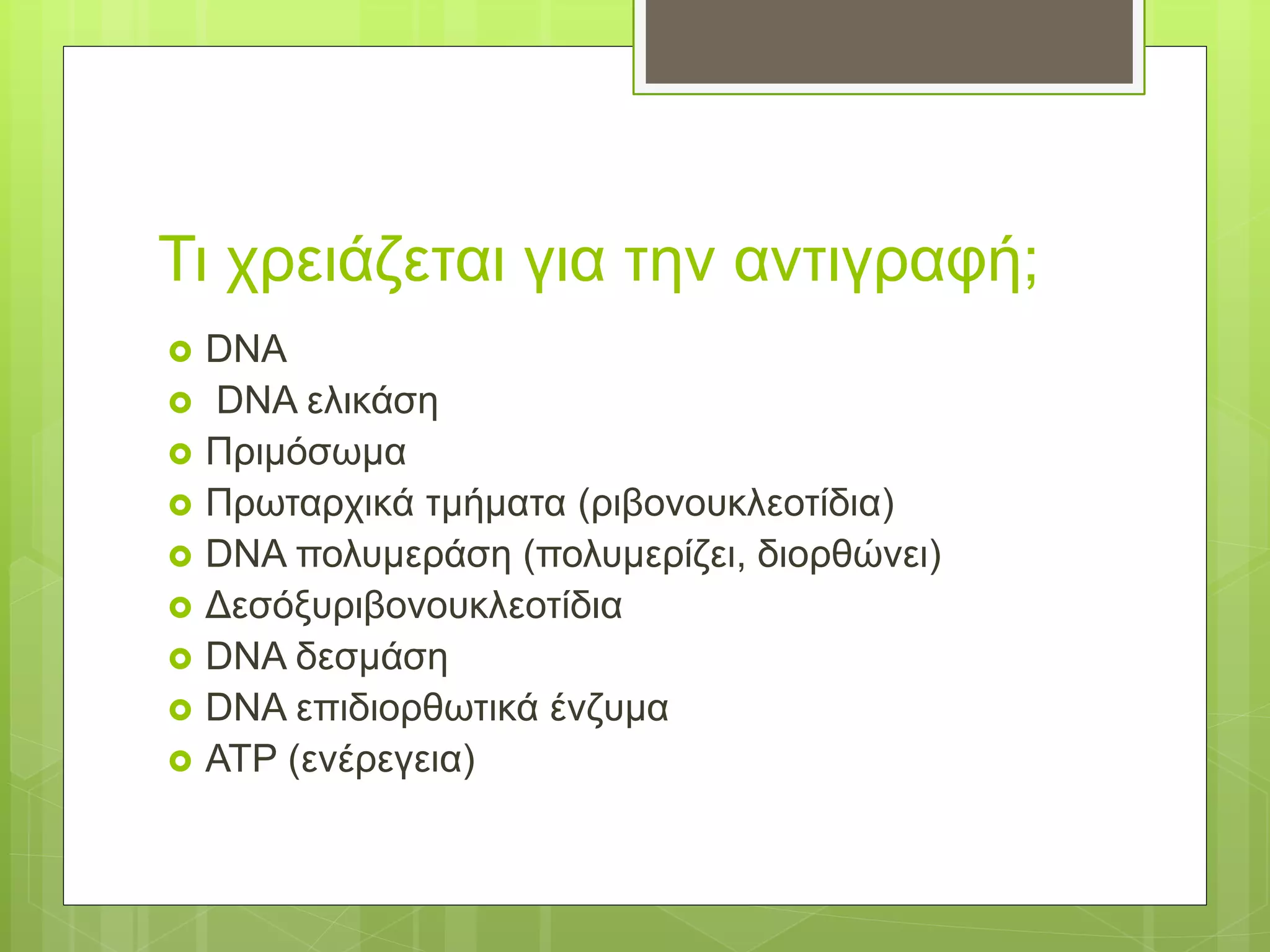 Τι χρειάζεται για την αντιγραφή;
 DNA
 DNA ελικάση
 Πριμόσωμα
 Πρωταρχικά τμήματα (ριβονουκλεοτίδια)
 DNA πολυμεράση (πολυμερίζει, διορθώνει)
 Δεσόξυριβονουκλεοτίδια
 DNA δεσμάση
 DNA επιδιορθωτικά ένζυμα
 ΑΤΡ (ενέρεγεια)
 