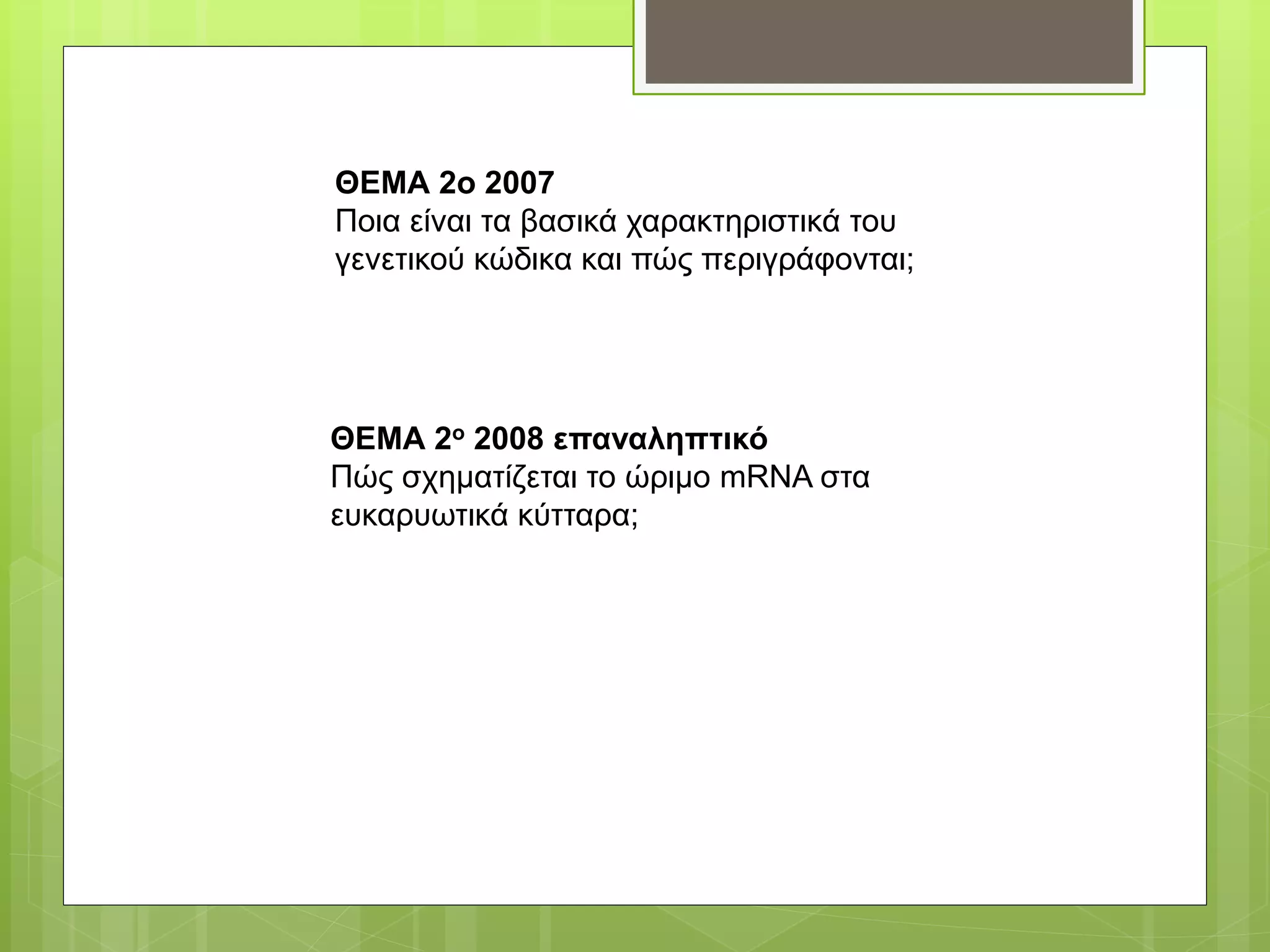 ΘΕΜΑ 2ο 2007
Ποια είναι τα βασικά χαρακτηριστικά του
γενετικού κώδικα και πώς περιγράφονται;
ΘΕΜΑ 2ο 2008 επαναληπτικό
Πώς σχηματίζεται το ώριμο mRNA στα
ευκαρυωτικά κύτταρα;
 