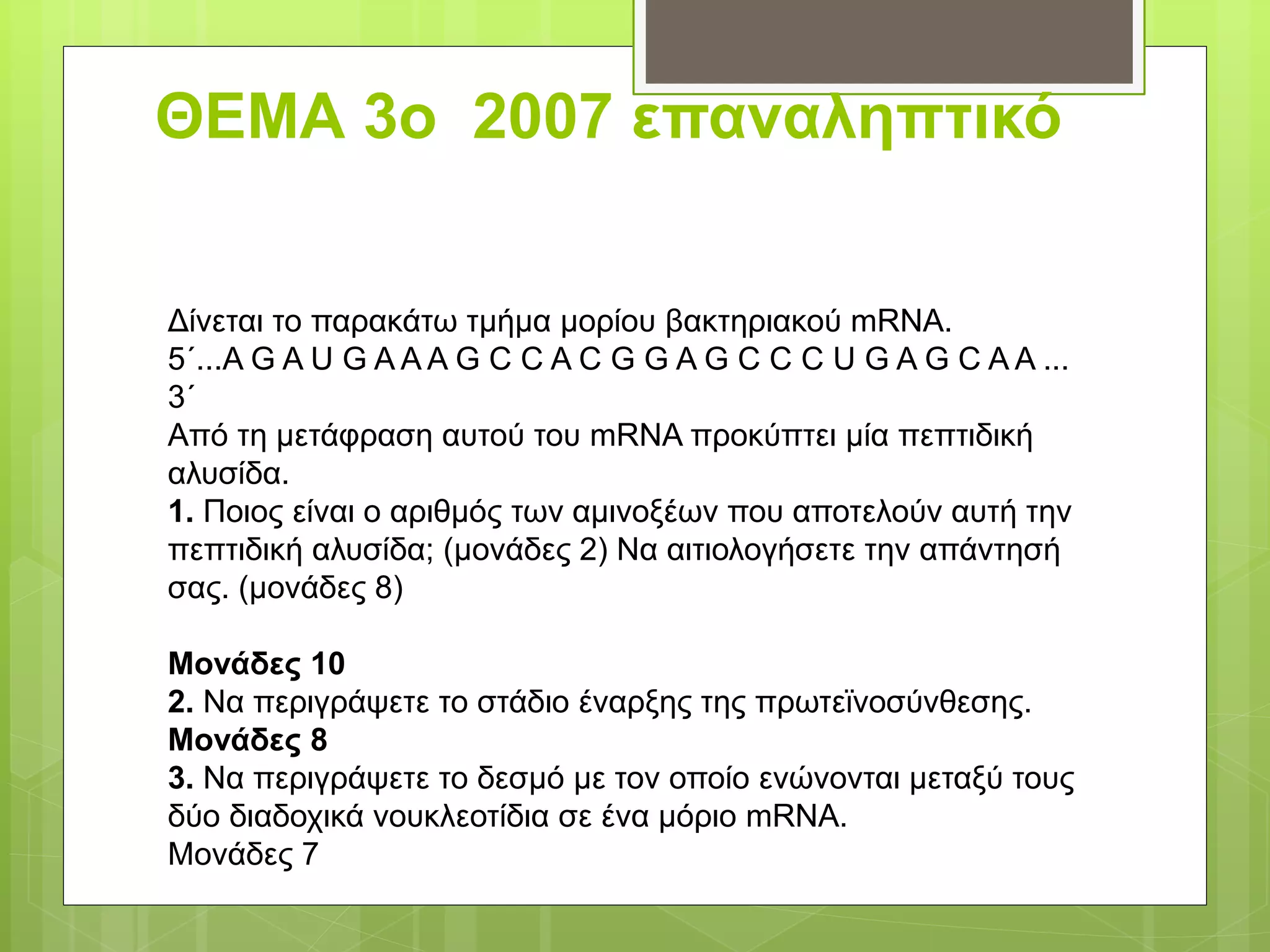 ΘΕΜΑ 3ο 2007 επαναληπτικό
Δίνεται το παρακάτω τμήμα μορίου βακτηριακού mRNA.
5΄...Α G A U G A A A G C C A C G G A G C C C U G A G C A A ...
3΄
Από τη μετάφραση αυτού του mRNA προκύπτει μία πεπτιδική
αλυσίδα.
1. Ποιος είναι ο αριθμός των αμινοξέων που αποτελούν αυτή την
πεπτιδική αλυσίδα; (μονάδες 2) Να αιτιολογήσετε την απάντησή
σας. (μονάδες 8)
Μονάδες 10
2. Να περιγράψετε το στάδιο έναρξης της πρωτεϊνοσύνθεσης.
Μονάδες 8
3. Να περιγράψετε το δεσμό με τον οποίο ενώνονται μεταξύ τους
δύο διαδοχικά νουκλεοτίδια σε ένα μόριο mRNA.
Μονάδες 7
 