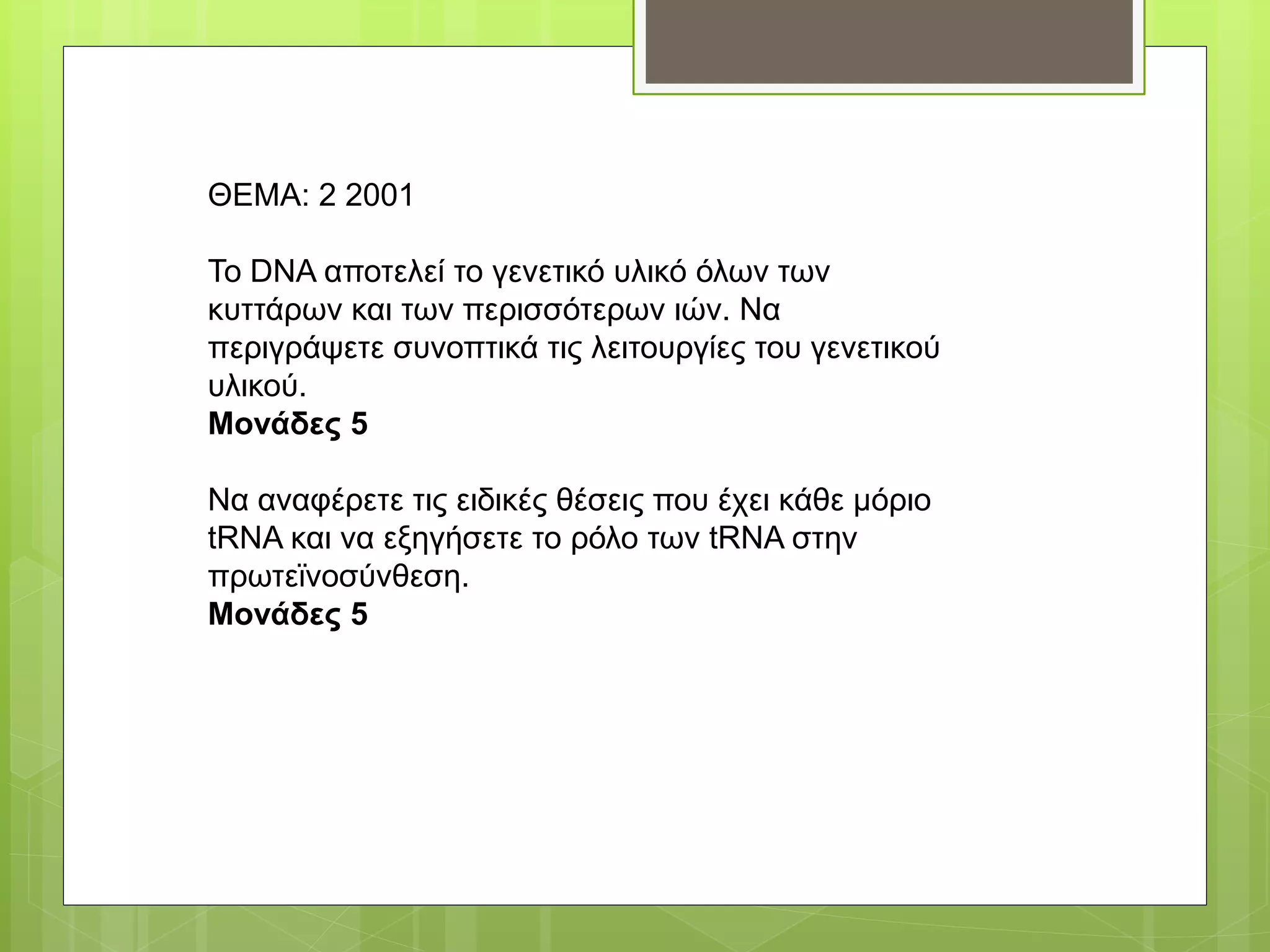 ΘΕΜΑ: 2 2001
Το DNA αποτελεί το γενετικό υλικό όλων των
κυττάρων και των περισσότερων ιών. Να
περιγράψετε συνοπτικά τις λειτουργίες του γενετικού
υλικού.
Μονάδες 5
Να αναφέρετε τις ειδικές θέσεις που έχει κάθε μόριο
tRNA και να εξηγήσετε το ρόλο των tRNA στην
πρωτεϊνοσύνθεση.
Μονάδες 5
 