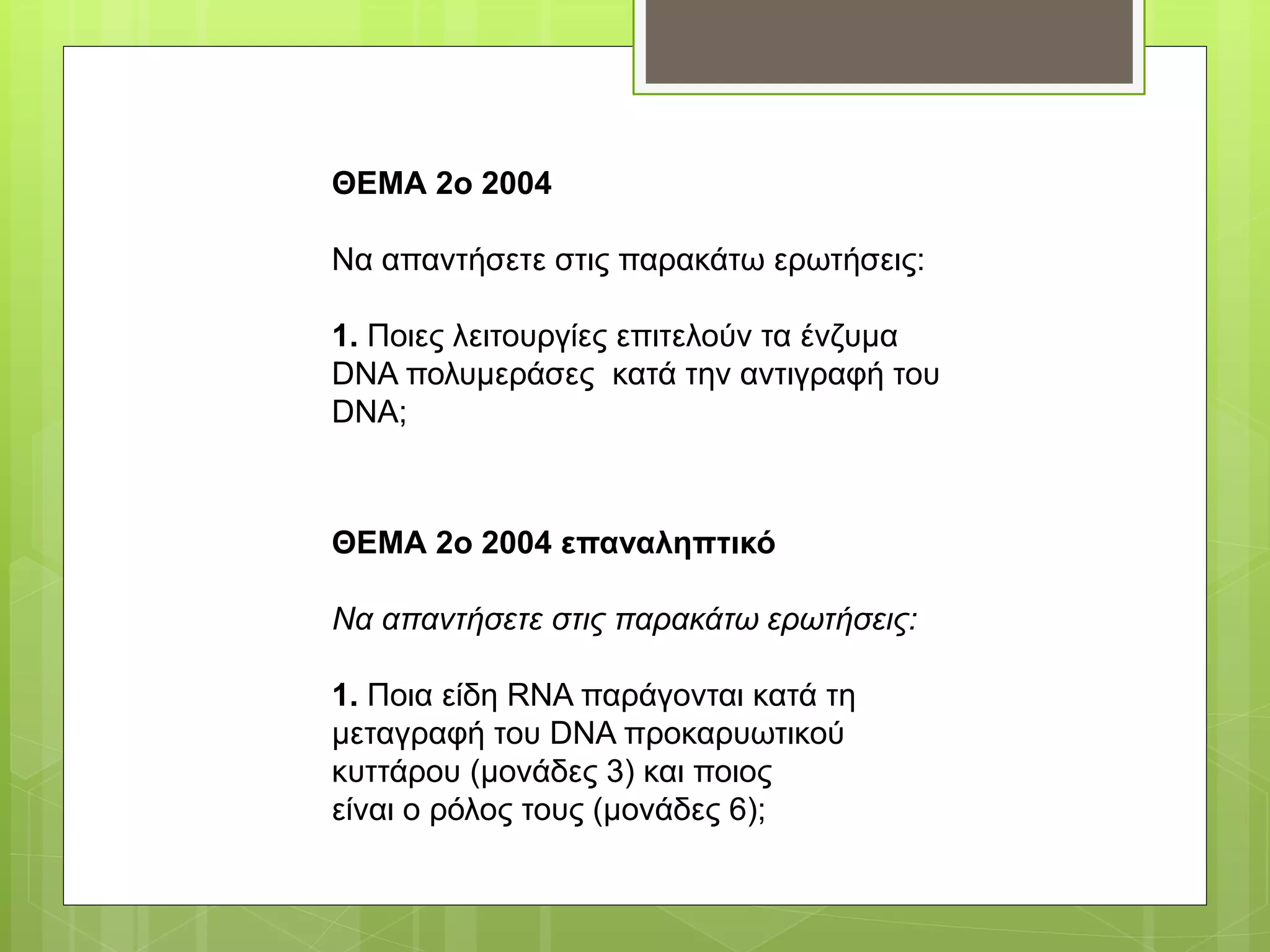 ΘΕΜΑ 2ο 2004
Να απαντήσετε στις παρακάτω ερωτήσεις:
1. Ποιες λειτουργίες επιτελούν τα ένζυμα
DNA πολυμεράσες κατά την αντιγραφή του
DNA;
ΘΕΜΑ 2ο 2004 επαναληπτικό
Να απαντήσετε στις παρακάτω ερωτήσεις:
1. Ποια είδη RNA παράγονται κατά τη
μεταγραφή του DNA προκαρυωτικού
κυττάρου (μονάδες 3) και ποιος
είναι ο ρόλος τους (μονάδες 6);
 