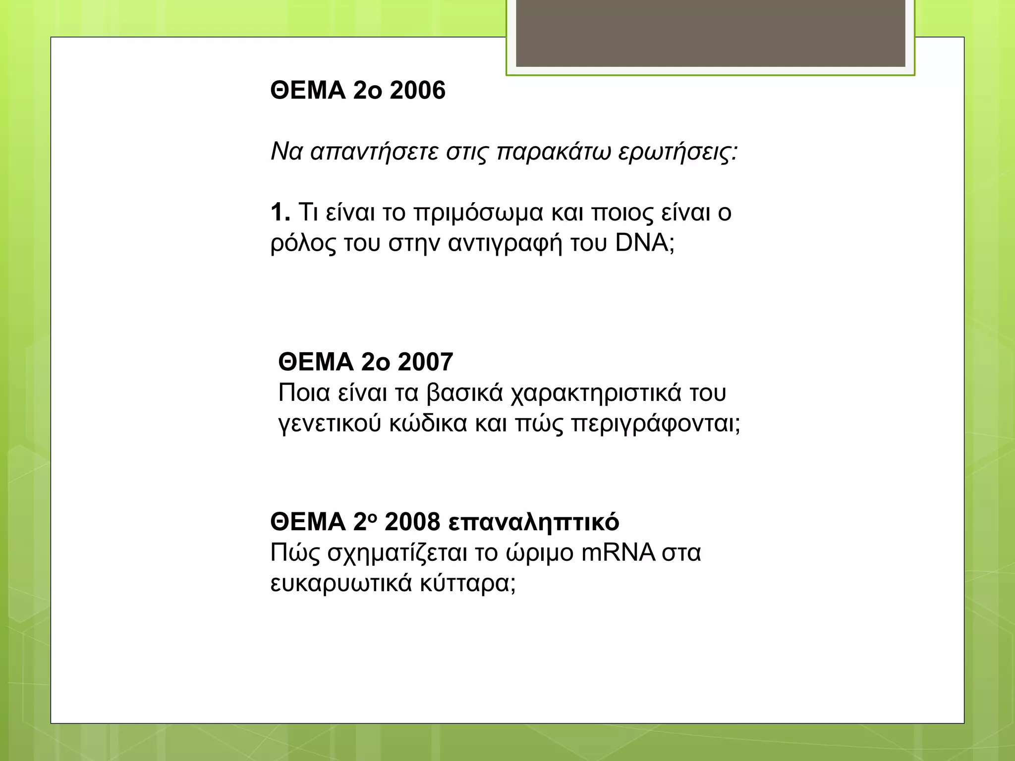 ΘΕΜΑ 2ο 2006
Να απαντήσετε στις παρακάτω ερωτήσεις:
1. Τι είναι το πριμόσωμα και ποιος είναι ο
ρόλος του στην αντιγραφή του DNA;
ΘΕΜΑ 2ο 2007
Ποια είναι τα βασικά χαρακτηριστικά του
γενετικού κώδικα και πώς περιγράφονται;
ΘΕΜΑ 2ο 2008 επαναληπτικό
Πώς σχηματίζεται το ώριμο mRNA στα
ευκαρυωτικά κύτταρα;
 