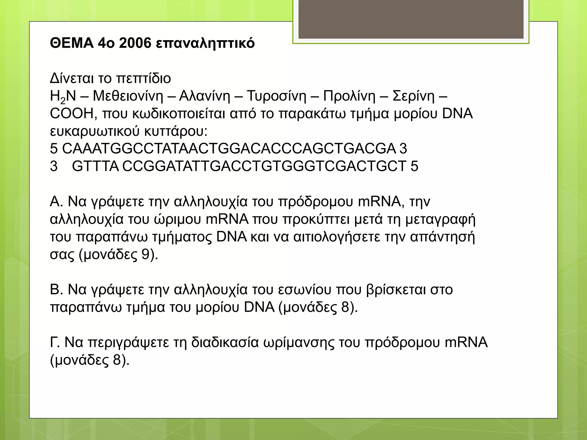 ΘΕΜΑ 4ο 2006 επαναληπτικό
Δίνεται το πεπτίδιο
H2N – Μεθειονίνη – Αλανίνη – Τυροσίνη – Προλίνη – Σερίνη –
COOH, που κωδικοποιείται από το παρακάτω τμήμα μορίου DNA
ευκαρυωτικού κυττάρου:
5 CAAATGGCCTATAACTGGACACCCAGCTGACGA 3
3 GTTTA CCGGATATTGACCTGTGGGTCGACTGCT 5
Α. Να γράψετε την αλληλουχία του πρόδρομου mRNA, την
αλληλουχία του ώριμου mRNA που προκύπτει μετά τη μεταγραφή
του παραπάνω τμήματος DNA και να αιτιολογήσετε την απάντησή
σας (μονάδες 9).
Β. Να γράψετε την αλληλουχία του εσωνίου που βρίσκεται στο
παραπάνω τμήμα του μορίου DNA (μονάδες 8).
Γ. Να περιγράψετε τη διαδικασία ωρίμανσης του πρόδρομου mRNA
(μονάδες 8).
 