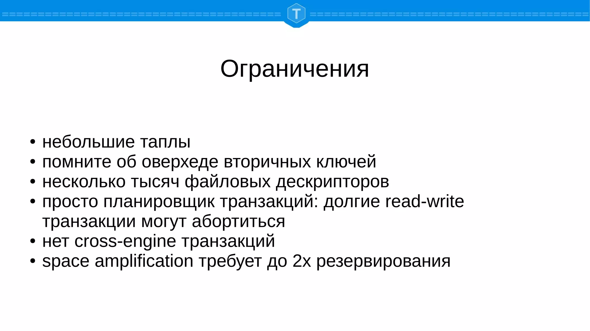 Ограничения
● небольшие таплы
● помните об оверхеде вторичных ключей
● несколько тысяч файловых дескрипторов
● просто планировщик транзакций: долгие read-write
транзакции могут абортиться
● нет cross-engine транзакций
● space amplification требует до 2х резервирования
 