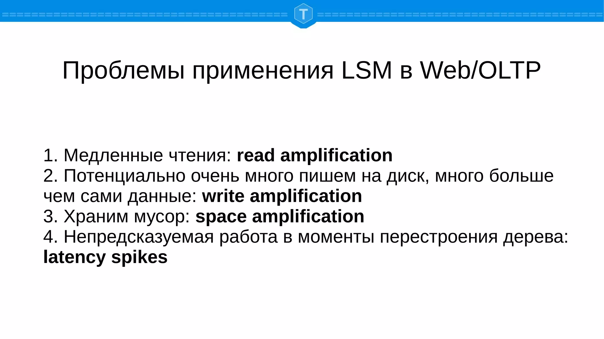 Проблемы применения LSM в Web/OLTP
1. Медленные чтения: read amplification
2. Потенциально очень много пишем на диск, много больше
чем сами данные: write amplification
3. Храним мусор: space amplification
4. Непредсказуемая работа в моменты перестроения дерева:
latency spikes
 