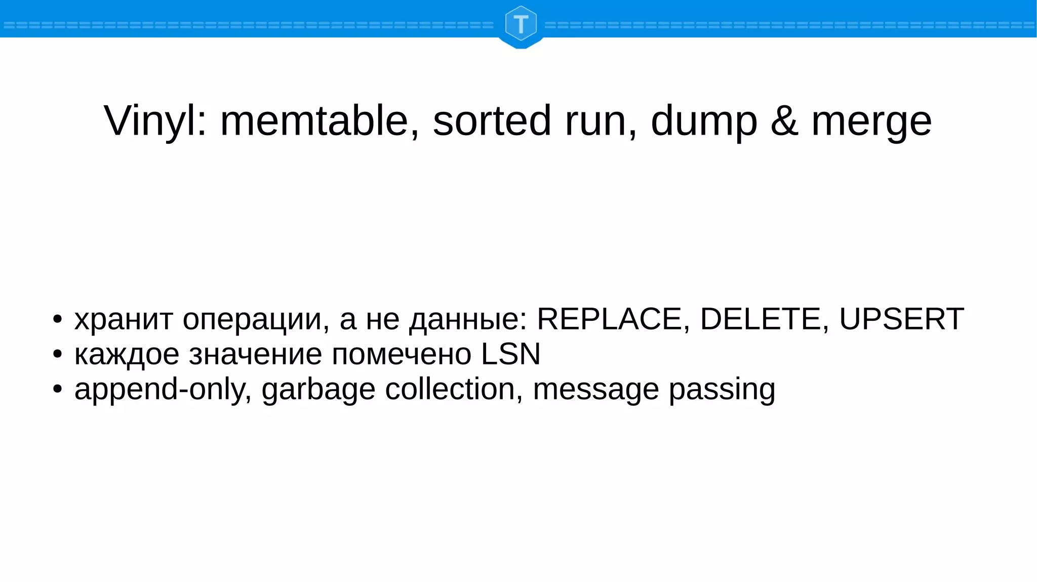 Vinyl: memtable, sorted run, dump & merge
● хранит операции, а не данные: REPLACE, DELETE, UPSERT
● каждое значение помечено LSN
● append-only, garbage collection, message passing
 