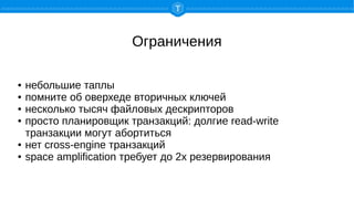 Ограничения
● небольшие таплы
● помните об оверхеде вторичных ключей
● несколько тысяч файловых дескрипторов
● просто планировщик транзакций: долгие read-write
транзакции могут абортиться
● нет cross-engine транзакций
● space amplification требует до 2х резервирования
 
