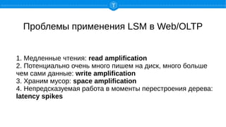 Проблемы применения LSM в Web/OLTP
1. Медленные чтения: read amplification
2. Потенциально очень много пишем на диск, много больше
чем сами данные: write amplification
3. Храним мусор: space amplification
4. Непредсказуемая работа в моменты перестроения дерева:
latency spikes
 