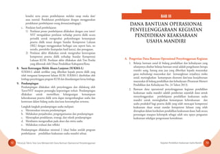 Petunjuk Teknis Tata Cara Memperoleh Dana Bantuan Operasional Penyelenggaraan Kegiatan Pendidikan Keaksaraan Usaha Mandiri12 13
kondisi serta proses pembelajaran melalui tatap muka dan/
atau tutorial. Pendekatan pembelajaran dengan menggunakan
pendekatan pembelajaran orang dewasa(andragogi).
c. Penilaian hasil pembelajaran
1) Penilaian proses pembelajaran dilakukan dengan cara tutor/
NST mengadakan penilaian terhadap peserta didik secara
periodik untuk mengetahui perkembangan kemampuan
peserta didik sesuai dengan Standar Kompetensi Lulusan
(SKL) dengan menggunakan berbagai cara seperti kuis, tes
tertulis, portofolio (kumpulan hasil karya), dan penugasan.
2) Penilaian akhir dilakukan untuk mengetahui ketercapaian
kompetensi peserta didik terhadap Standar Kompetensi
Lulusan KUM. Penilaian akhir dilakukan oleh Tim Penilai
yang dibentuk oleh Dinas Pendidikan Kabupaten/Kota.
8. Surat Keterangan Melek Aksara Lanjutan (SUKMA-L)
SUKMA-L adalah sertiﬁkat yang diberikan kepada peserta didik yang
telah menguasai kompetensi lulusan KUM. SUKMA-L diterbitkan oleh
lembaga penyelenggara program KUM dan ditandatangani ketua lembaga.
9. Pendampingan
Pendampingan dilakukan oleh penyelenggara dan didukung oleh
Tutor/NST maupun pemangku kepentingan terkait. Pendampingan
dilakukan untuk memelihara kelangsungan kemampuan
keberaksaraan peserta didik serta dapat mengembangkan usaha dan
kemitraan dalam bidang usaha dan/atau keterampilan tertentu.
Langkah-langkah pendampingan usaha meliputi:
a. Merumuskan rencana pendampingan
b. Melakukan penjadwalan, pengorganisasian dan pendampingan
c. Menetapkan pendekatan, strategi, dan teknik pendampingan
d. Membantu mengenalkan pada akses dan mitra usaha
e. Melakukan evaluasi dan reﬂeksi
Pendampingan dilakukan minimal 2 (dua) bulan setelah program
pembelajaran pendidikan keaksaraan usaha mandiri selesai.
A. Pengertian Dana Bantuan Operasional Penyelenggaraan Kegiatan
1. Belanja bantuan sosial di bidang pendidikan dan kebudayaan yang
selanjutnya disebut belanja bantuan sosial adalah pengeluaran berupa
transfer uang, barang atau jasa yang diberikan kepada masyarakat
guna melindungi masyarakat dari kemungkinan terjadinya resiko
sosial, meningkatkan kemampuan ekonomi dan/atau kesejahteraan
masyarakat di bidang pendidikan dan kebudayaan (Peraturan Menteri
Pendidikan dan Kebudayaan No. 24 Tahun 2013).
2. Bantuan dana operasional penyelenggaraan kegiatan pendidikan
keaksaraan usaha mandiri adalah pemberian sejumlah dana untuk
menyelenggarakan pembelajaran pendidikan keaksaraan usaha
mandiri untuk meningkatkan kemampuan keberaksaraan dan
usaha produktif bagi peserta didik yang telah mencapai kompetensi
keaksaraan dasar sesuai standar kompetensi lulusan yang telah
ditetapkan dalam kurikulum pendidikan keaksaraan dasar, baik secara
perorangan maupun kelompok sebagai salah satu upaya penguatan
keaksaraan sekaligus pengentasan kemiskinan.
BAB III
DANA BANTUAN OPERASIONAL
PENYELENGGARAAN KEGIATAN
PENDIDIKAN KEAKSARAAN
USAHA MANDIRI
 