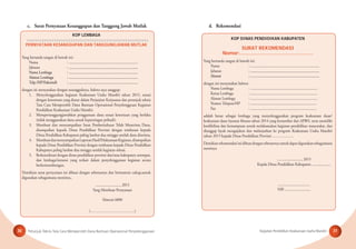 Petunjuk Teknis Tata Cara Memperoleh Dana Bantuan Operasional Penyelenggaraan Kegiatan Pendidikan Keaksaraan Usaha Mandiri30 31
KOP LEMBAGA
PERNYATAAN KESANGGUPAN DAN TANGGUNGJAWAB MUTLAK
Yang bertanda tangan di bawah ini:
Nama : .........................................................................
Jabatan : .........................................................................
Nama Lembaga : .........................................................................
Alamat Lembaga : .........................................................................
Telp./HP/Faksimili : .........................................................................
dengan ini menyatakan dengan sesungguhnya, bahwa saya sanggup:
1. Menyelenggarakan kegiatan Keaksaraan Usaha Mandiri tahun 2015, sesuai
dengan ketentuan yang diatur dalam Perjanjian Kerjasama dan petunjuk teknis
Tata Cara Memperoleh Dana Bantuan Operasional Penyelenggraan Kegiatan
Pendidikan Keaksaraan Usaha Mandiri.
2. Mempertanggungjawabkan penggunaan dana sesuai ketentuan yang berlaku
(tidak menggunakan dana untuk kepentingan pribadi).
3. Membuat dan menyampaikan Surat Pemberitahuan Telah Menerima Dana,
disampaikan kepada Dinas Pendidikan Provinsi dengan tembusan kepada
Dinas Pendidikan Kabupaten paling lambat dua minggu setelah dana diterima,
4. MembuatdanmenyampaikanLaporanHasilPelaksanaanKegiatan,disampaikan
kepada Dinas Pendidikan Provinsi dengan tembusan kepada Dinas Pendidikan
Kabupaten paling lambat dua minggu setelah kegiatan selesai.
5. Berkoordinasi dengan dinas pendidikan provinsi dan/atau kabupaten setempat,
dan lembaga/instansi yang terkait dalam penyelenggaraan kegiatan secara
berkesinambungan.
Demikian surat pernyataan ini dibuat dengan sebenarnya dan bermaterai cukup,untuk
digunakan sebagaimana mestinya..
.........................., 2015
Yang Membuat Pernyataan
Materai 6000
(…………..………………….)
c. Surat Pernyataan Kesanggupan dan Tanggung Jawab Mutlak d. Rekomendasi
KOP DINAS PENDIDIKAN KABUPATEN
SURAT REKOMENDASI
Nomor:…………………………………………
Yang bertanda tangan di bawah ini:
Nama : .........................................................................
Jabatan : .........................................................................
Alamat : .........................................................................
dengan ini menyatakan bahwa:
Nama Lembaga : .......................................................................
Ketua Lembaga : .......................................................................
Alamat Lembaga : .......................................................................
Nomor Telepon/HP : ......................................................................
Fax : ......................................................................
adalah benar sebagai lembaga yang menyelenggarakan program keaksaraan dasar/
keaksaraan dasar layanan khusus tahun 2014 yang bersumber dari APBN, serta memiliki
kredibilitas dan kemampuan untuk melaksanakan kegiatan pendidikan masyarakat, dan
dianggap layak mengajukan dan melanjutkan ke program Keaksaraan Usaha Mandiri
tahun 2015 kepada Dinas Pendidikan Provinsi ……………...
Demikianrekomendasiinidibuatdengansebenarnyauntukdapatdigunakansebagaimana
mestinya.
.........................., 2015
Kepala Dinas Pendidikan Kabupaten ....................
..................................
NIP. ...........................
 