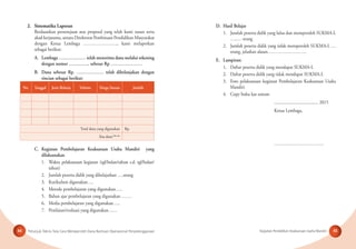 Petunjuk Teknis Tata Cara Memperoleh Dana Bantuan Operasional Penyelenggaraan Kegiatan Pendidikan Keaksaraan Usaha Mandiri44 45
2. Sistematika Laporan
Berdasarkan persetujuan atas proposal yang telah kami susun serta
akad kerjasama, antara Direktorat Pembinaan Pendidikan Masyarakat
dengan Ketua Lembaga ………………….., kami melaporkan
sebagai berikut:
A. Lembaga ……………… telah menerima dana melalui rekening
dengan nomor ………….. sebesar Rp …………………
B. Dana sebesar Rp. ……………… telah dibelanjakan dengan
rincian sebagai berikut:
No. Tanggal Jenis Belanja Volume Harga Satuan Jumlah
Total dana yang digunakan Rp.
Sisa dana*jika ada
C. Kegiatan Pembelajaran Keaksaraan Usaha Mandiri yang
dilaksanakan
1. Waktu pelaksanaan kegiatan (tgl/bulan/tahun s.d. tgl/bulan/
tahun)
2. Jumlah peserta didik yang dibelajarkan ….orang
3. Kurikulum digunakan….
4. Metode pembelajaran yang digunakan…..
5. Bahan ajar pembelajaran yang digunakan …….
6. Media pembelajaran yang digunakan…..
7. Penilaian/evaluasi yang digunakan……
D. Hasil Belajar
1. Jumlah peserta didik yang lulus dan memperoleh SUKMA-L
…..… orang
2. Jumlah peserta didik yang tidak memperoleh SUKMA-L …
orang, jelaskan alasan……………………..
E. Lampiran:
1. Daftar peserta didik yang mendapat SUKMA-L
2. Daftar peserta didik yang tidak mendapat SUKMA-L
3. Foto pelaksanaan kegiatan Pembelajaran Keaksaraan Usaha
Mandiri
4. Copy buku kas umum
....................................... 2015
Ketua Lembaga,
……………………………
 