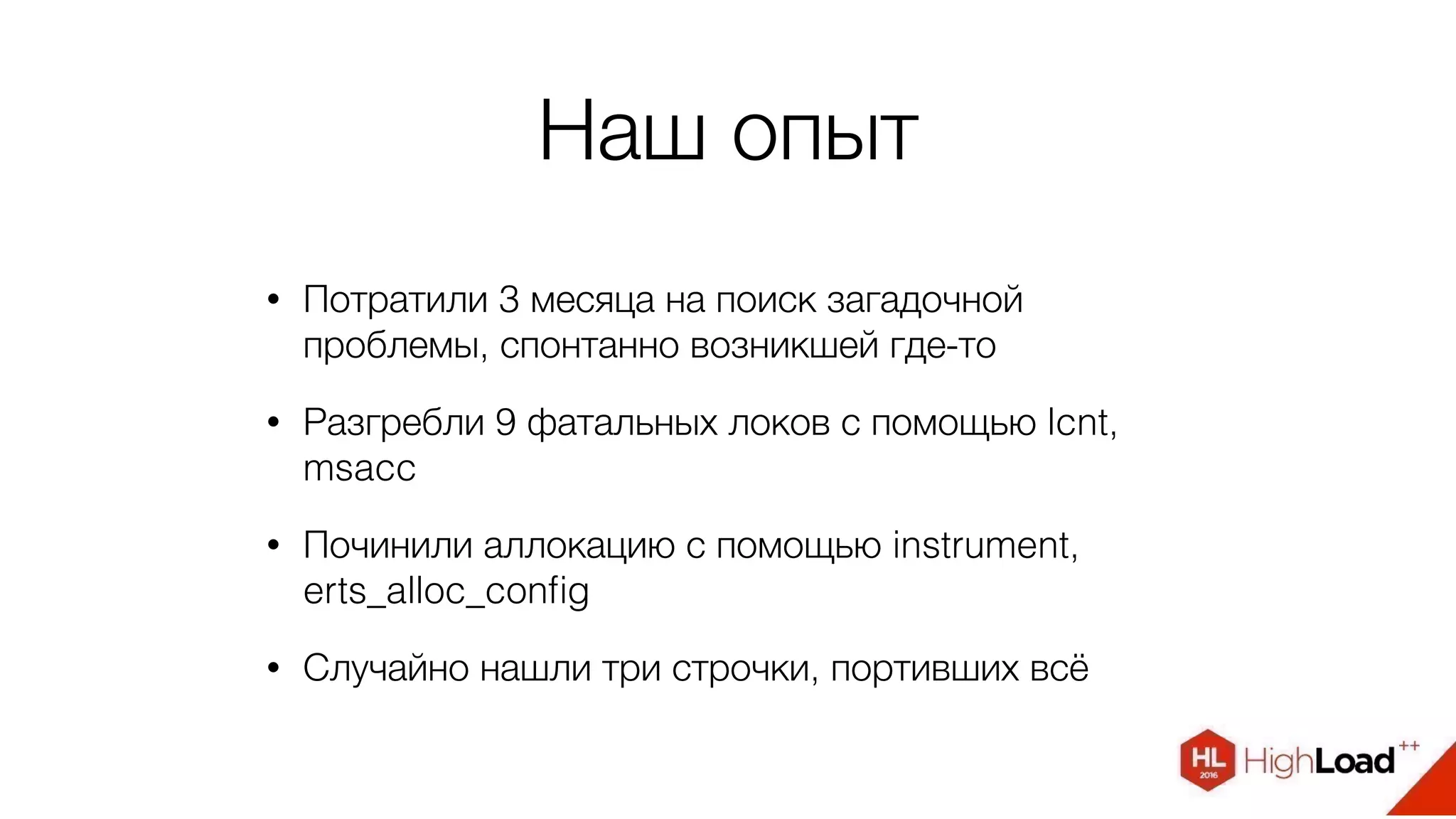 Наш опыт
• Потратили 3 месяца на поиск загадочной
проблемы, спонтанно возникшей где-то
• Разгребли 9 фатальных локов с помощью lcnt,
msacc
• Починили аллокацию с помощью instrument,
erts_alloc_conﬁg
• Случайно нашли три строчки, портивших всё
 