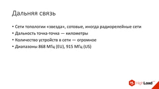 Дальняя связь
• Сети топологии «звезда», сотовые, иногда радиорелейные сети
• Дальность точка-точка — километры
• Количество устройств в сети — огромное
• Диапазоны 868 МГц (EU), 915 МГц (US)
 