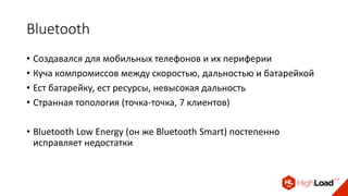 Bluetooth
• Создавался для мобильных телефонов и их периферии
• Куча компромиссов между скоростью, дальностью и батарейкой
• Ест батарейку, ест ресурсы, невысокая дальность
• Странная топология (точка-точка, 7 клиентов)
• Bluetooth Low Energy (он же Bluetooth Smart) постепенно
исправляет недостатки
 