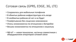 Сотовая связь (GPRS, EDGE, 3G, LTE)
• Создавалась для мобильных телефонов
• В обжитых районах инфраструктура есть везде
• В необжитых районах её нет и не будет
• Развёртывание без лицензии невозможно
• Очень неэкономична по отношению к батарейке
• Весьма неэкономична по отношению к кошельку
• NB-IoT — новая технология, частично совместимая с
оборудованием операторов сотовой связи
 