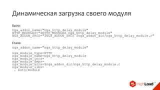 Динамическая загрузка своего модуля
Было:
ngx_addon_name="ngx_http_delay_module"
HTTP_MODULES="$HTTP_MODULES ngx_http_delay_module"
NGX_ADDON_SRCS="$NGX_ADDON_SRCS $ngx_addon_dir/ngx_http_delay_module.c"
Стало:
ngx_addon_name="ngx_http_delay_module"
ngx_module_type=HTTP
ngx_module_name=ngx_http_delay_module
ngx_module_incs=
ngx_module_deps=
ngx_module_srcs=$ngx_addon_dir/ngx_http_delay_module.c
ngx_module_libs=
. auto/module
 