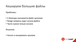 Кешируем большие файлы
Проблемы:
• С бекенда скачивается файл целиком
• Range-запросы ждут начала файла
• Часто нужно только начало
Решение:
• Качать и кешировать кусками
 