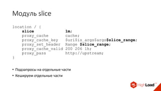 Модуль slice
location / {
slice 1m;
proxy_cache cache;
proxy_cache_key $uri$is_args$args$slice_range;
proxy_set_header Range $slice_range;
proxy_cache_valid 200 206 1h;
proxy_pass http://upstream;
}
• Подзапросы на отдельные части
• Кешируем отдельные части
 