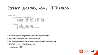 Stream: для тех, кому HTTP мало
stream {
upstream backend {
server 10.0.0.2:12345;
server 10.0.0.3:12345;
}
server {
listen 12345;
proxy_pass backend;
}
}
• Балансировка произвольных соединений
• SSL от клиентов, SSL к бекендам
• Ограничения количества соединений и скорости
• PROXY protocol к бекендам
• … и даже UDP
 