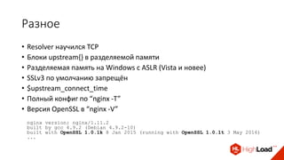 Разное
• Resolver научился TCP
• Блоки upstream{} в разделяемой памяти
• Разделяемая память на Windows с ASLR (Vista и новее)
• SSLv3 по умолчанию запрещён
• $upstream_connect_time
• Полный конфиг по “nginx -T”
• Версия OpenSSL в “nginx -V”
nginx version: nginx/1.11.2
built by gcc 4.9.2 (Debian 4.9.2-10)
built with OpenSSL 1.0.1k 8 Jan 2015 (running with OpenSSL 1.0.1t 3 May 2016)
...
 