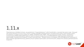 1.11.x
Переменные в модуле stream, возможность "подсматривать" в SSL handshake, и множество всего ещё. Больше
нет quick recovery, но есть max_conns, а cache manager научился быть незаметным, proxy_bind теперь умеет
transparent, и умеет использовать IP_BIND_ADDRESS_NO_PORT. Мы выключили accept_mutex, научились
использовать EPOLLEXCLUSIVE вместо него, и начали полагаться на EPOLLRDHUP, map научился сложным
значениям, переменная $request_id для злопамятных. Теперь можно несколько SSL-сертификатов (наконец-то
RSA и ECDSA одновременно!), умеем списки кривых для ECDH, выключили DH, упростили сборку динамических
модулей.
 
