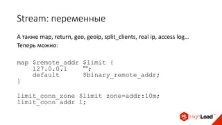 Stream: переменные
А также map, return, geo, geoip, split_clients, real ip, access log…
Теперь можно:
map $remote_addr $limit {
127.0.0.1 "";
default $binary_remote_addr;
}
limit_conn_zone $limit zone=addr:10m;
limit_conn addr 1;
 