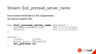Stream: $ssl_preread_server_name
Если нужно посмотреть в SSL-соединение,
но нельзя снимать SSL:
map $ssl_preread_server_name $backend {
backend.example.com 192.0.2.1:12345;
default 192.0.2.2:12345;
}
server {
listen 12345;
proxy_pass $backend;
ssl_preread on;
}
 