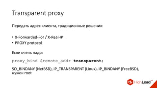 Transparent proxy
Передать адрес клиента, традиционные решения:
• X-Forwarded-For / X-Real-IP
• PROXY protocol
Если очень надо:
proxy_bind $remote_addr transparent;
SO_BINDANY (NetBSD), IP_TRANSPARENT (Linux), IP_BINDANY (FreeBSD),
нужен root
 