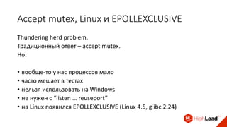 Accept mutex, Linux и EPOLLEXCLUSIVE
Thundering herd problem.
Традиционный ответ – accept mutex.
Но:
• вообще-то у нас процессов мало
• часто мешает в тестах
• нельзя использовать на Windows
• не нужен с “listen … reuseport”
• на Linux появился EPOLLEXCLUSIVE (Linux 4.5, glibc 2.24)
 