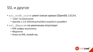 SSL и другое
• ssl_ecdh_curve умеет список кривых (OpenSSL 1.0.2+)
• “auto” по умолчанию
• OpenSSL 1.1.0: X25519:prime256v1:secp521r1:secp384r1
• ssl_dhparam по умолчанию отсутствует
• DHE-шифры выключены
• Медленно
• Атаки на DHE, weakdh.org
 