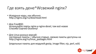 Где взять дене^Wсвежий nginx?
• Исходные коды, как обычно:
http://nginx.org/ru/download.html
• Для FreeBSD:
используйте порты nginx и nginx-devel, там всё новое
Спасибо Сергею Осокину!
• Для Linux разных версий:
системные пакеты – обычно старые, свежие пакеты доступны на
http://nginx.org/ru/linux_packages.html
(отдельные пакеты для модулей geoip, image filter, njs, perl, xslt)
 