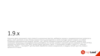 1.9.x
Научили nginx показывать порт клиента в различных местах, добавили знание о неидемпотентных запросах в
proxy_next_upstream, в кеш теперь можно писать асинхронно, а cache manager умеет следить за собой.
Появились динамические модули, worker_cpu_affinity обзавёлся ручкой auto для ленивых, модуль slice
позволяет загружать и кешировать большие файлы по частям, resolver научился делать запросы по TCP, HTTP/2
пришёл на смену SPDY, sub_filter теперь умеет два раза, nginx -T показывает конфиг, а nginx -V – версию
OpenSSL, “listen ... reuseport” для быстрой обработки новых соединений, и модуль stream для тех, кому и
целого HTTP мало.
 