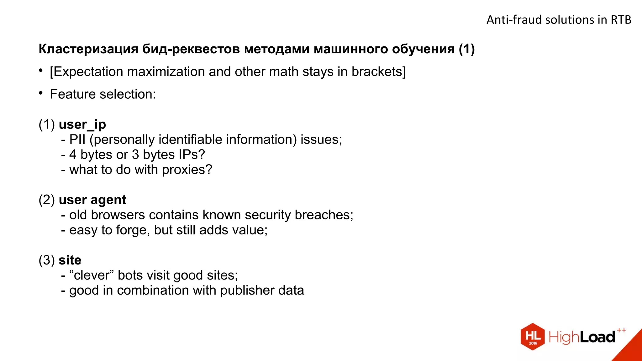 Anti-fraud solutions in RTB
Кластеризация бид-реквестов методами машинного обучения (1)

[Expectation maximization and other math stays in brackets]

Feature selection:
(1) user_ip
- PII (personally identifiable information) issues;
- 4 bytes or 3 bytes IPs?
- what to do with proxies?
(2) user agent
- old browsers contains known security breaches;
- easy to forge, but still adds value;
(3) site
- “clever” bots visit good sites;
- good in combination with publisher data
 