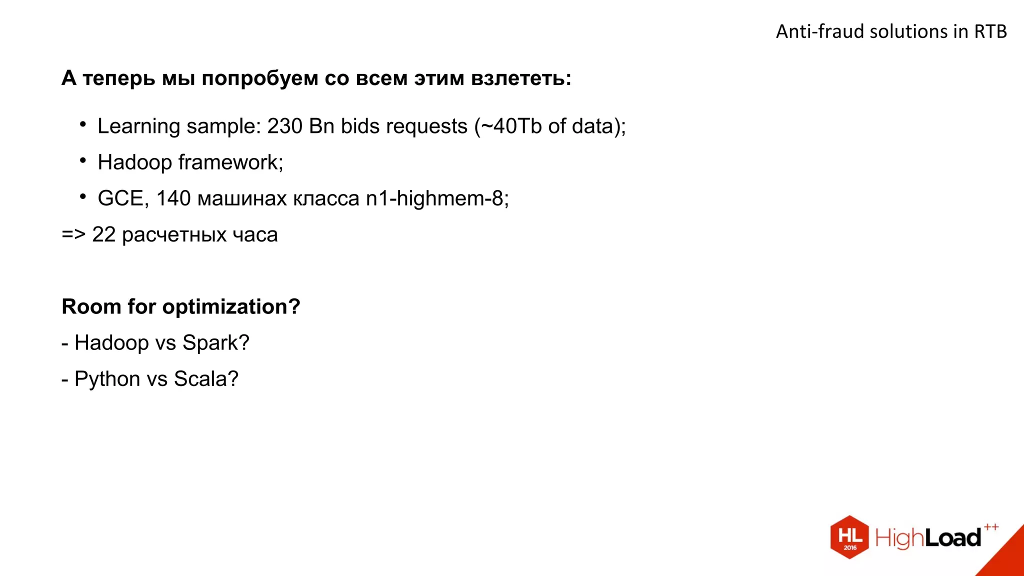 Anti-fraud solutions in RTB
А теперь мы попробуем со всем этим взлететь:

Learning sample: 230 Bn bids requests (~40Tb of data);

Hadoop framework;

GCE, 140 машинах класса n1-highmem-8;
=> 22 расчетных часа
Room for optimization?
- Hadoop vs Spark?
- Python vs Scala?
 