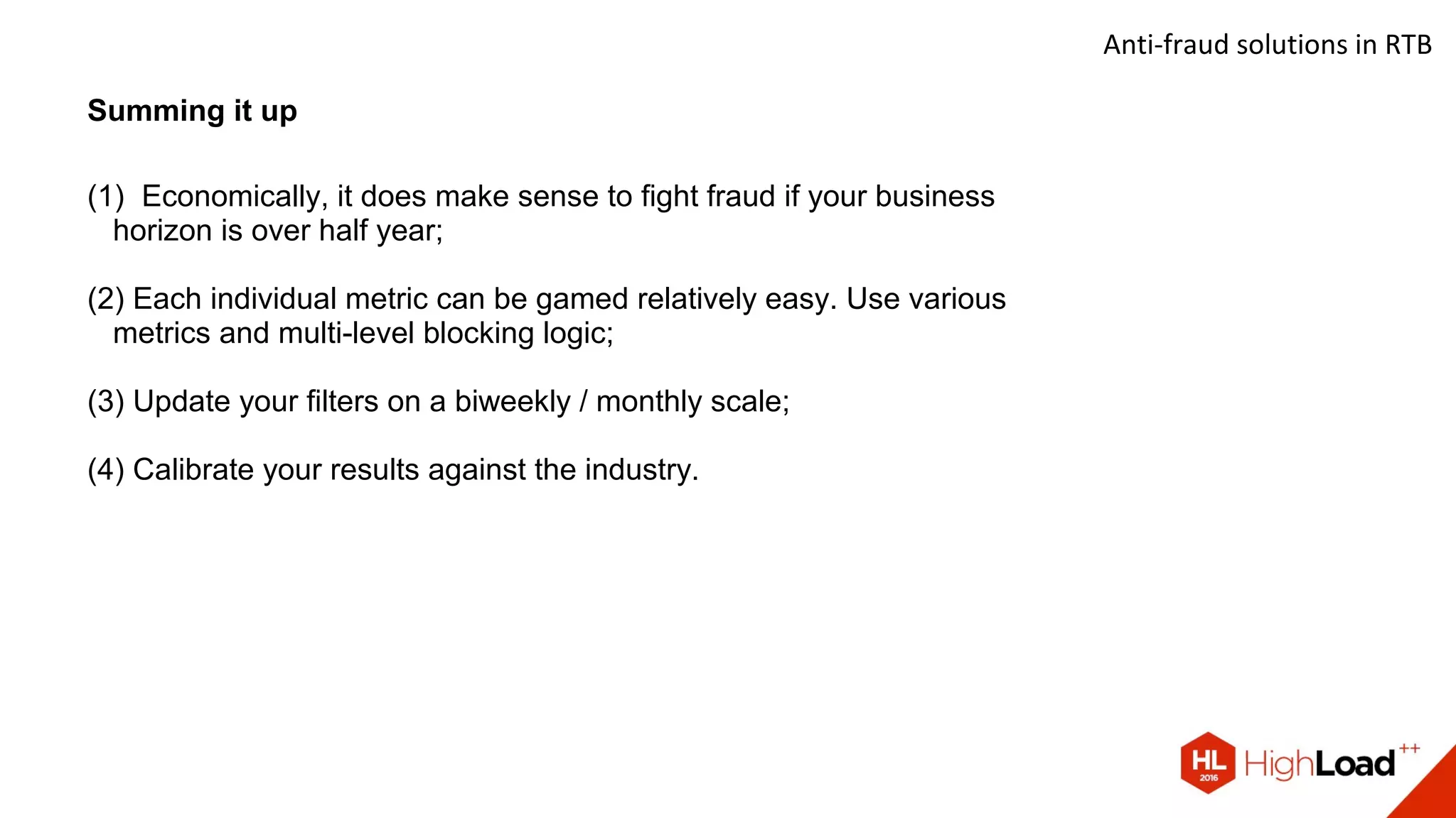 Anti-fraud solutions in RTB
Summing it up
(1) Economically, it does make sense to fight fraud if your business
horizon is over half year;
(2) Each individual metric can be gamed relatively easy. Use various
metrics and multi-level blocking logic;
(3) Update your filters on a biweekly / monthly scale;
(4) Calibrate your results against the industry.
 