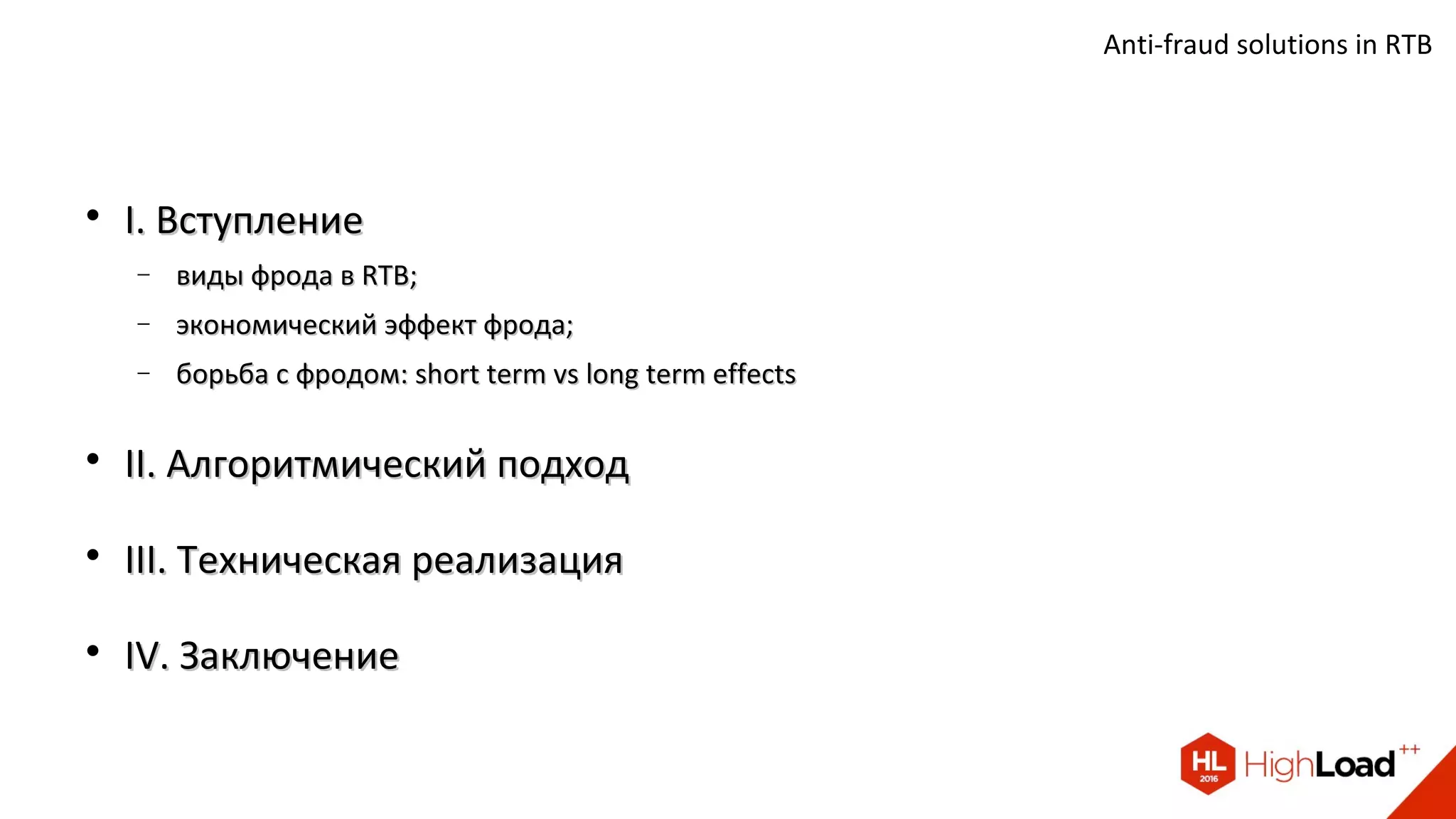 
I. ВступлениеI. Вступление
− виды фрода в RTB;виды фрода в RTB;
− экономический эффект фрода;экономический эффект фрода;
− борьба с фродом: short term vs long term effectsборьба с фродом: short term vs long term effects

II. Алгоритмический подходII. Алгоритмический подход

III. Техническая реализацияIII. Техническая реализация

IV. ЗаключениеIV. Заключение
Anti-fraud solutions in RTB
 