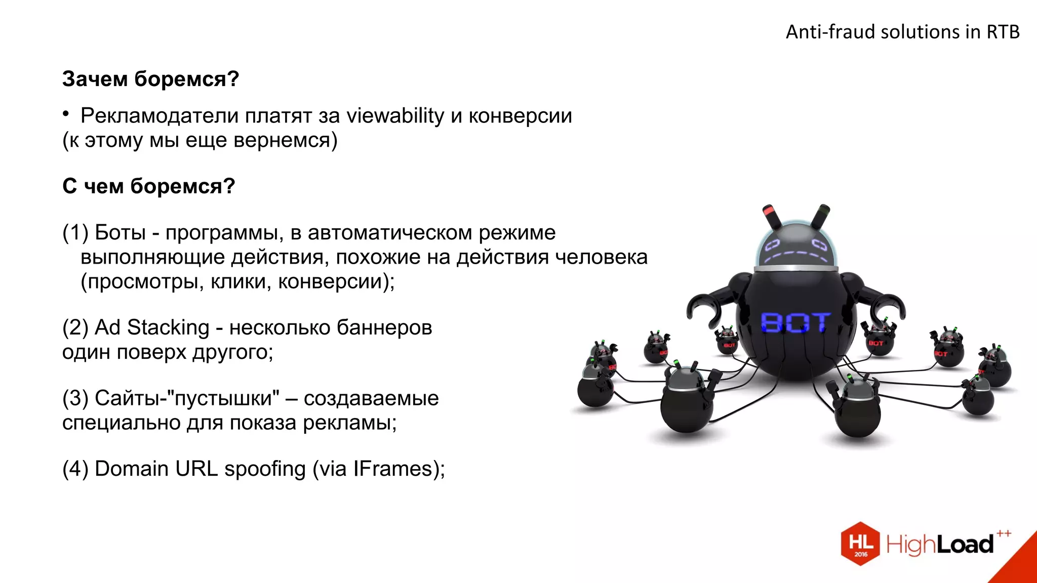 Anti-fraud solutions in RTB
Зачем боремся?

Рекламодатели платят за viewability и конверсии
(к этому мы еще вернемся)
С чем боремся?
(1) Боты - программы, в автоматическом режиме
выполняющие действия, похожие на действия человека
(просмотры, клики, конверсии);
(2) Ad Stacking - несколько баннеров
один поверх другого;
(3) Сайты-"пустышки" – создаваемые
специально для показа рекламы;
(4) Domain URL spoofing (via IFrames);
 