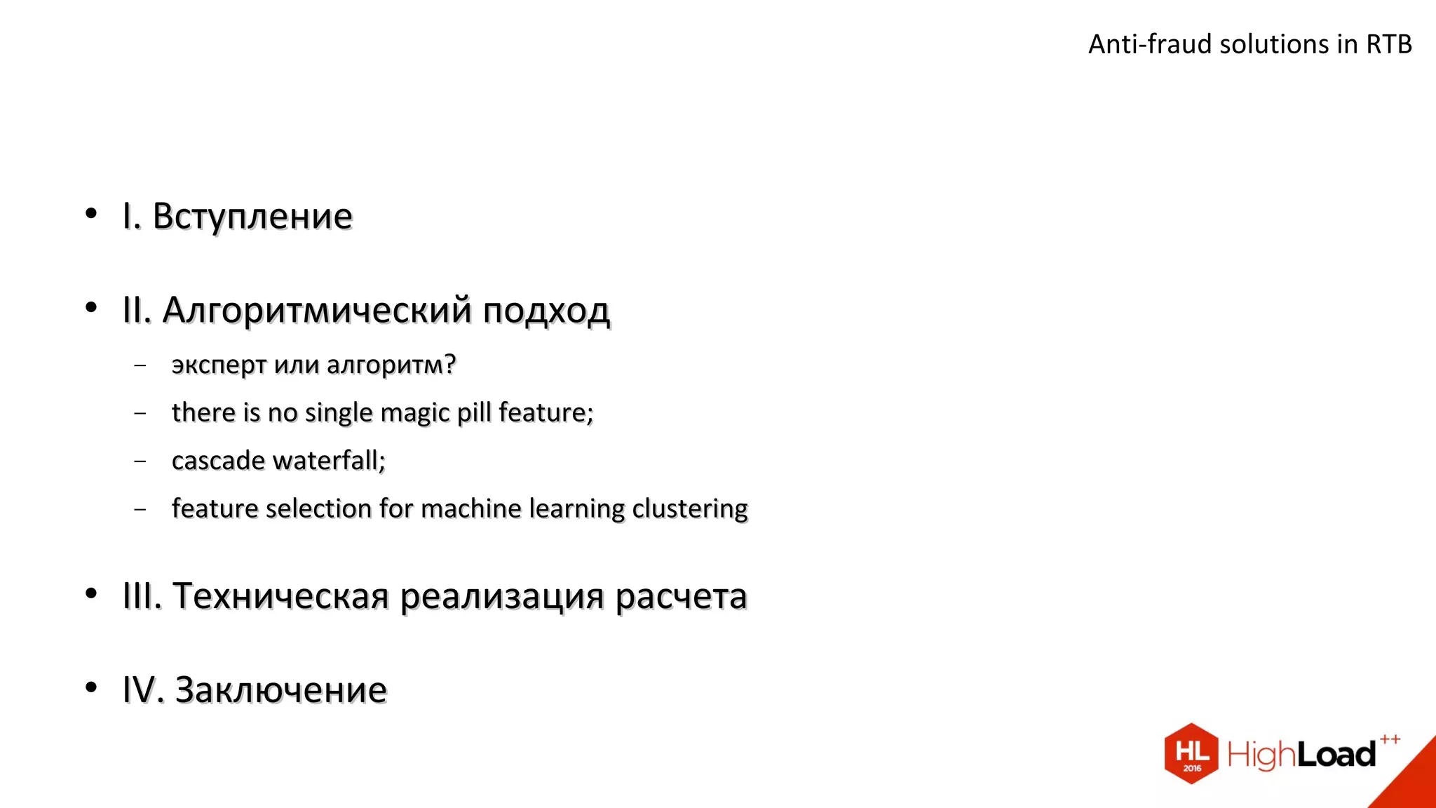 
I. ВступлениеI. Вступление

II. Алгоритмический подходII. Алгоритмический подход
− эксперт или алгоритм?эксперт или алгоритм?
− there is no single magic pill feature;there is no single magic pill feature;
− cascade waterfall;cascade waterfall;
− feature selection for machine learning clusteringfeature selection for machine learning clustering

III. Техническая реализация расчетаIII. Техническая реализация расчета

IV. ЗаключениеIV. Заключение
Anti-fraud solutions in RTB
 