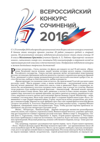 4
Русская литература… Сколь значима эта фраза для каждого из нас! В ней нашли обрам-
ление бесценные мысли великих людей, вековая история целого народа, становление
Российского государства, Сквозь паутину времени звучит неторопливое повествование
русских летописцев; призывным набатом доносятся строчки о героическом прошлом Древней
Руси; проникают в самое сердце размышления русских писателей-классиков о добре и зле, че-
сти и бесчестии, свободе и ответственности, любви и ненависти.
«Время проходит, но сказанное слово остается». Да, прав великий Толстой: как много дано
русскому слову! Мысль рождает слово, а жизнь человеческая – нескончаемый поток, океан
мыслей, вечное движение. Как совместить мысль, слово и движение? Идея о соединении, ка-
залось бы, несоединимого посетила человека очень давно, еще в начале 20 столетия. Именно
тогда родилось чудо изобретательской фантазии – кинематограф. «Великий немой» прочно
и навсегда вошел в нашу жизнь. Звук, цвет, движение, а потом и слово слились воедино, чтобы
удивить мир, наполнить его яркими красками, заставить смеяться и плакать, радоваться и гру-
стить, закружить в полете смелых грез и желаний. Братья Люмьер, Сергей Эйзенштейн – люди,
стоявшие у истоков кино. Мало кому известен факт о создании первой киностудии «Русь», по-
явившейся в годы Первой мировой войны. Страну захлестнула волна патриотизма, рос инте-
рес к кинематографу. Именно на этой «фабрике грез» был снят первый фантастический фильм
«Аэлита» (по роману А. Толстого). Поразительно, но студию основал купец - старовер Михаил
Трофимов, завещавший своим последователям: “Хочу, чтобы русская картина превзошла за-
граничную, как русская литература и русский театр”.
Жизнь… Литература… Кинематограф… Даровав литературе множество разнообразных
сюжетов, жизнь, как в зеркале, отразилась в кино. Внимательный читатель, становясь зрителем,
еще раз погружается в живые страницы русской классики. «Война и мир» С. Бондарчука, «Ти-
хий Дон» С. Герасимова, «Анна Каренина» А. Зархи, «Герой нашего времени» С. Ростоцкого
настолько приближены к сюжетам-источникам, что кажется, будто листаешь страницы люби-
мых произведений. Искусный режиссер, помимо собственного видения, всегда тонко расстав-
ляет акценты.
Так, например, поражает достоверностью картин первая часть «Героя нашего времени»
- «Бэла». «Кавказ! Далекая страна! Жилище вольности простой!» - так проникновенно писал об
этом волшебном крае М. Ю. Лермонтов. Место, где все дышит свободой, страстью, непокорно-
стью, но в то же время спокойствием и умиротворением. И если вы никогда не были на Кавказе,
не видели манящих тайной, загадочностью, горной романтикой пейзажей, не ощущали ще-
С1-25сентября2016годапроходилрегиональныйэтапВсероссийскогоконкурсасочинений.
В данном этапе конкурса приняло участие 20 работ учащихся средней и старшей
школы. По результатам конкурса победителем регионального этапа стала ученица 10
Б класса Москвитина Христина (учитель Орлова А. Г.). Работа «Красноречие «великого
немого», написанная в жанре эссе, посвящена Году кинематографа и отражает взгляд на
экранизацию русской классики в отечественном кино. Поздравляем победителя конкурса
и желаем дальнейших творческих достижений!
 