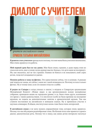 6
Я решила стать учителем прежде всего потому, что моя мама была учителем математики.
Мне очень нравится эта работа.
Мой первый урок был не так давно. Мне было очень страшно, я даже перед этим не
спала всю ночь, мне в голову лезли дурные мысли, боялась, что дети меня не воспримут.
Но, как оказалось, всё не так страшно. Главное не боятся и не показывать свой страх
детям, тогда всё складывается удачно.
Помимо работы я хожу на фитнес. Это единственное сейчас, что я успеваю. А раньше
ещё ходила на танцы, но сейчас у меня нет такой возможности. Поэтому остался только
фитнес. Ну и чтение книг, если это можно отнести к хобби.
Я родом из Самары и когда училась в школе, я входила в Самарскую организацию
Молодёжный Комитет «Новые люди» и мы организовывали всякие молодёжные
собрания, проводили акции на городском уровне, и тд. Было очень круто, вспоминаю
это время с таким удовольствием. А в институте особо не было времени на посещение
кружков, но ходила на дополнительные занятия в драматический кружок. Там мы
ставили постановки на английском и немецком языках. Ну и принимала участие в
научных семинарах. В общем, институтская жизнь тоже была очень интересной.
В английском языке я не могу назвать определённую тему, которая очень нравится.
Потому что мы обсуждаем разнообразные темы. Но больше всего мне нравится строить
диалог, диалогическая речь. Потому что я вижу, как моим детям интересно пытаться
ДИАЛОГ С УЧИТЕЛЕМ
учитель английского языка
ЕРМОЛА ТАТЬЯНА МИХАЙЛОВНА
 