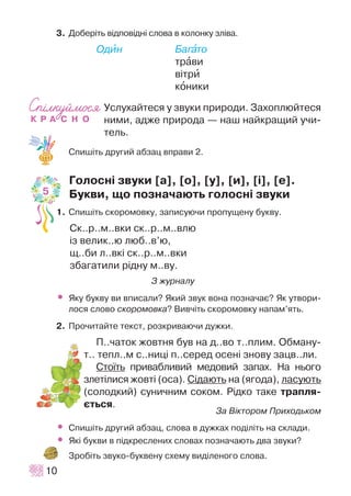 3. Äîáåð³òü â³äïîâ³äí³ ñëîâà â êîëîíêó çë³âà.
Îäèí Áàãàòî
òðàâè
â³òðè
êîíèêè
Óñëóõàéòåñÿ ó çâóêè ïðèðîäè. Çàõîïëþéòåñÿ
íèìè, àäæå ïðèðîäà — íàø íàéêðàùèé ó÷è-
òåëü.
Ñïèø³òü äðóãèé àáçàö âïðàâè 2.
Ãîëîñí³ çâóêè [a], [î], [ó], [è], [³], [å].
Áóêâè, ùî ïîçíà÷àþòü ãîëîñí³ çâóêè
1. Ñïèø³òü ñêîðîìîâêó, çàïèñóþ÷è ïðîïóùåíó áóêâó.
Ñê..ð..ì..âêè ñê..ð..ì..âëþ
³ç âåëèê..þ ëþá..â’þ,
ù..áè ë..âê³ ñê..ð..ì..âêè
çáàãàòèëè ð³äíó ì..âó.
Ç æóðíàëó
• ßêó áóêâó âè âïèñàëè? ßêèé çâóê âîíà ïîçíà÷àº? ßê óòâîðè-
ëîñÿ ñëîâî ñêîðîìîâêà? Âèâ÷³òü ñêîðîìîâêó íàïàì’ÿòü.
2. Ïðî÷èòàéòå òåêñò, ðîçêðèâàþ÷è äóæêè.
Ï..÷àòîê æîâòíÿ áóâ íà ä..âî ò..ïëèì. Îáìàíó-
ò.. òåïë..ì ñ..íèö³ ï..ñåðåä îñåí³ çíîâó çàöâ..ëè.
Ñòî¿òü ïðèâàáëèâèé ìåäîâèé çàïàõ. Íà íüîãî
çëåò³ëèñÿ æîâò³ (îñà). Ñ³äàþòü íà (ÿãîäà), ëàñóþòü
(ñîëîäêèé) ñóíè÷íèì ñîêîì. Ð³äêî òàêå òðàïëÿ-
ºòüñÿ.
Çà Â³êòîðîì Ïðèõîäüêîì
• Ñïèø³òü äðóãèé àáçàö, ñëîâà â äóæêàõ ïîä³ë³òü íà ñêëàäè.
• ßê³ áóêâè â ï³äêðåñëåíèõ ñëîâàõ ïîçíà÷àþòü äâà çâóêè?
Çðîá³òü çâóêî-áóêâåíó ñõåìó âèä³ëåíîãî ñëîâà.
10
5
 
