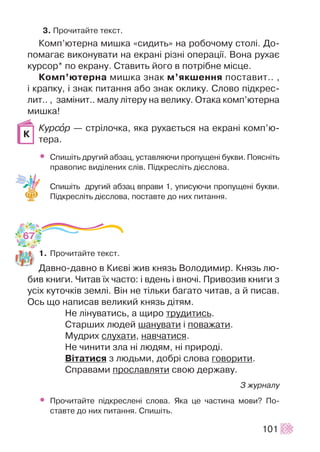3. Ïðî÷èòàéòå òåêñò.
Êîìï’þòåðíà ìèøêà «ñèäèòü» íà ðîáî÷îìó ñòîë³. Äî-
ïîìàãàº âèêîíóâàòè íà åêðàí³ ð³çí³ îïåðàö³¿. Âîíà ðóõàº
êóðñîð* ïî åêðàíó. Ñòàâèòü éîãî â ïîòð³áíå ì³ñöå.
Êîìï’þòåðíà ìèøêà çíàê ì’ÿêøåííÿ ïîñòàâèò.. ,
³ êðàïêó, ³ çíàê ïèòàííÿ àáî çíàê îêëèêó. Ñëîâî ï³äêðåñ-
ëèò.. , çàì³íèò.. ìàëó ë³òåðó íà âåëèêó. Îòàêà êîìï’þòåðíà
ìèøêà!
Êóðñîð — ñòð³ëî÷êà, ÿêà ðóõàºòüñÿ íà åêðàí³ êîìï’þ-
òåðà.
• Ñïèø³òü äðóãèé àáçàö, óñòàâëÿþ÷è ïðîïóùåí³ áóêâè. Ïîÿñí³òü
ïðàâîïèñ âèä³ëåíèõ ñë³â. Ï³äêðåñë³òü ä³ºñëîâà.
Ñïèø³òü äðóãèé àáçàö âïðàâè 1, óïèñóþ÷è ïðîïóùåí³ áóêâè.
Ï³äêðåñë³òü ä³ºñëîâà, ïîñòàâòå äî íèõ ïèòàííÿ.
1. Ïðî÷èòàéòå òåêñò.
Äàâíî-äàâíî â Êèºâ³ æèâ êíÿçü Âîëîäèìèð. Êíÿçü ëþ-
áèâ êíèãè. ×èòàâ ¿õ ÷àñòî: ³ âäåíü ³ âíî÷³. Ïðèâîçèâ êíèãè ç
óñ³õ êóòî÷ê³â çåìë³. Â³í íå ò³ëüêè áàãàòî ÷èòàâ, à é ïèñàâ.
Îñü ùî íàïèñàâ âåëèêèé êíÿçü ä³òÿì.
Íå ë³íóâàòèñü, à ùèðî òðóäèòèñü.
Ñòàðøèõ ëþäåé øàíóâàòè ³ ïîâàæàòè.
Ìóäðèõ ñëóõàòè, íàâ÷àòèñÿ.
Íå ÷èíèòè çëà í³ ëþäÿì, í³ ïðèðîä³.
Â³òàòèñÿ ç ëþäüìè, äîáð³ ñëîâà ãîâîðèòè.
Ñïðàâàìè ïðîñëàâëÿòè ñâîþ äåðæàâó.
Ç æóðíàëó
• Ïðî÷èòàéòå ï³äêðåñëåí³ ñëîâà. ßêà öå ÷àñòèíà ìîâè? Ïî-
ñòàâòå äî íèõ ïèòàííÿ. Ñïèø³òü.
101
Ê
67
 