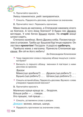 1. Ïðî÷èòàéòå ïðèñë³â’ÿ.
Óì³ºø ïîìèëÿòèñÿ, óì³é ³ âèïðàâëÿòèñÿ.
• Ñïèø³òü. Ï³äêðåñë³òü ä³ºñëîâà, ïðîòèëåæí³ çà çíà÷åííÿì.
2. Ïðî÷èòàéòå òåêñò. Ïåðåêàæ³òü ïðî÷èòàíå.
Ìàìà ï³øëà äî ìàãàçèíó, à Ñòåïàíêîâ³ íàêàçàëà í³÷îãî
íå áîÿòèñÿ. À ÷îãî éîìó áîÿòèñÿ? Ç áóäêè ïåñ Äðóæîê
âèãëÿäàº. Ó õë³â³ áè÷îê Áóöüêî ìóêàº. Íà ñòàð³é àêàö³¿
øïàêè ñèäÿòü.
Ñòåïàíêî õàçÿéíóº. Âèí³ñ Äðóæêó õë³áà. Ïîñâèñòàâ ðà-
çîì ç³ øïàêàìè. Òðåáà ùå Áóöüêîâ³ áóð’ÿíöþ íàðâàòè. Îí
ëàñò³âêè ïðèëåò³ëè! Ïîñ³äàëè é ðàä³ñíî ùåáå÷óòü.
Ïðèéøëà ìàìà ç ìàãàçèíó. Ïðèíåñëà Ñòåïàíêîâ³ ìà-
ê³âíèê. Â³í îé ÿê éîãî ëþáèòü!
Çà Îëåêñàíäðîì Êîïèëåíêîì
• ×îìó ï³äêðåñëåí³ ñëîâà â ïåðøîìó àáçàö³ ïèøóòüñÿ ç âåëè-
êî¿ áóêâè?
• Âèïèø³òü ³ç ïåðøîãî àáçàöó ³ìåííèêè é ïîâ’ÿçàí³ ç íèìè
ä³ºñëîâà çà çðàçêîì.
Çðàçîê
Ìàìà (ùî çðîáèëà?) … . Äðóæîê (ùî ðîáèòü?) … .
Áóöüêî (ùî ðîáèòü?) ... . Øïàêè (ùî ðîáëÿòü?) ... .
• Ñïèø³òü îñòàíí³é àáçàö. Ï³äêðåñë³òü ä³ºñëîâà. Â³ä ÿêîãî ñëîâà
óòâîðèâñÿ ï³äêðåñëåíèé ³ìåííèê?
3. Ïðî÷èòàéòå ïðèñë³â’ÿ.
Ìàëåíüêà ïðàöÿ êðàùà çà ... áåçä³ëëÿ.
Á³ëüøå ðîáè — ... ãîâîðè.
Õòî ïðàöþº, òîé ïðàöþ ... .
• Ñïèø³òü, óñòàâëÿþ÷è ñëîâà ç äîâ³äêè.
Äîâ³äêà: âåëèêå, ìåíøå, øàíóº.
• Ï³äêðåñë³òü ïðîòèëåæí³ çà çíà÷åííÿì ñëîâà.
104
69
 