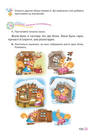 Ñïèø³òü äðóãèé àáçàö âïðàâè 2. Äî âèä³ëåíèõ ñë³â äîáåð³òü
ïðîòèëåæí³ çà çíà÷åííÿì.
1. Ïðî÷èòàéòå ïî÷àòîê êàçêè.
Æèëè-áóëè â ãóñòîìó ë³ñ³ äâ³ á³ëêè. Âîíè áóëè ãàðí³,
ïóõíàñò³ é ñïðèòí³, àëå ð³çíî¿ âäà÷³.
2. Ðîçãëÿíüòå ìàëþíêè, íà ÿêèõ çîáðàæåíî æèòòÿ äâîõ á³ëîê.
Ðîçêàæ³òü.
105
70
 