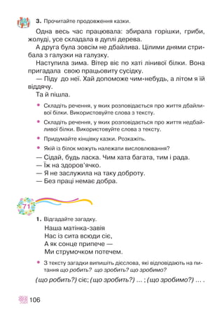 106
3. Ïðî÷èòàéòå ïðîäîâæåííÿ êàçêè.
Îäíà âåñü ÷àñ ïðàöþâàëà: çáèðàëà ãîð³øêè, ãðèáè,
æîëóä³, óñå ñêëàäàëà â äóïë³ äåðåâà.
À äðóãà áóëà çîâñ³ì íå äáàéëèâà. Ö³ëèìè äíÿìè ñòðè-
áàëà ç ãàëóçêè íà ãàëóçêó.
Íàñòóïèëà çèìà. Â³òåð â³º ïî õàò³ ë³íèâî¿ á³ëêè. Âîíà
ïðèãàäàëà ñâîþ ïðàöüîâèòó ñóñ³äêó.
— Ï³äó äî íå¿. Õàé äîïîìîæå ÷èì-íåáóäü, à ë³òîì ÿ ¿é
â³ääÿ÷ó.
Òà é ï³øëà.
• Ñêëàä³òü ðå÷åííÿ, ó ÿêèõ ðîçïîâ³äàºòüñÿ ïðî æèòòÿ äáàéëè-
âî¿ á³ëêè. Âèêîðèñòîâóéòå ñëîâà ç òåêñòó.
• Ñêëàä³òü ðå÷åííÿ, ó ÿêèõ ðîçïîâ³äàºòüñÿ ïðî æèòòÿ íåäáàé-
ëèâî¿ á³ëêè. Âèêîðèñòîâóéòå ñëîâà ç òåêñòó.
• Ïðèäóìàéòå ê³íö³âêó êàçêè. Ðîçêàæ³òü.
• ßê³é ³ç á³ëîê ìîæóòü íàëåæàòè âèñëîâëþâàííÿ?
— Ñ³äàé, áóäü ëàñêà. ×èì õàòà áàãàòà, òèì ³ ðàäà.
— ¯æ íà çäîðîâ’ÿ÷êî.
— ß íå çàñëóæèëà íà òàêó äîáðîòó.
— Áåç ïðàö³ íåìàº äîáðà.
1. Â³äãàäàéòå çàãàäêó.
Íàøà ìàò³íêà-çàâ³ÿ
Íàñ ³ç ñèòà âñþäè ñ³º,
À ÿê ñîíöå ïðèïå÷å —
Ìè ñòðóìî÷êîì ïîòå÷åì.
• Ç òåêñòó çàãàäêè âèïèø³òü ä³ºñëîâà, ÿê³ â³äïîâ³äàþòü íà ïè-
òàííÿ ùî ðîáèòü? ùî çðîáèòü? ùî çðîáèìî?
(ùî ðîáèòü?) ñ³º; (ùî çðîáèòü?) … ; (ùî çðîáèìî?) … .
71
 