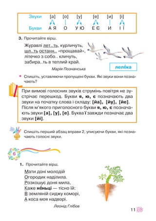 3. Ïðî÷èòàéòå â³ðø.
Æóðàâë³ ëåò..òü, êóðëè÷óòü,
øë..òü îñòàíí.. «ïðîùàâàé»,
ë³òå÷êî ç ñîáî.. êëè÷óòü,
çàáèðà..òü â òåïëèé êðàé.
Ìàð³ÿ Ïîçíàíñüêà
• Ñïèø³òü, óñòàâëÿþ÷è ïðîïóùåí³ áóêâè. ßê³ çâóêè âîíè ïîçíà-
÷àþòü?
Ñïèø³òü ïåðøèé àáçàö âïðàâè 2, óïèñóþ÷è áóêâè, ÿê³ ïîçíà-
÷àþòü ãîëîñí³ çâóêè.
1. Ïðî÷èòàéòå â³ðø.
Ìàòè äîí³ ìîëîä³é
Îãîðîäèê íàä³ëèëà.
Ðîçêîøóº äîíÿ ìèëà,
Êàæå íååíüö³ — ò³ñíî ¿é:
Â çåìëÿí³é ñèäæó êîìîð³,
À êîñà ìîÿ íàäâîð³.
Ëåîí³ä Ãë³áîâ
11
Çâóêè [à] [î] [ó] [å] [è] [³]
Áóêâè À ß Î Ó Þ Å ª È ² ¯
Ïðè âèìîâ³ ãîëîñíèõ çâóê³â ñòðóì³íü ïîâ³òðÿ íå çó-
ñòð³÷àº ïåðåøêîä. Áóêâè ÿ, þ, º ïîçíà÷àþòü äâà
çâóêè íà ïî÷àòêó ñëîâà ³ ñêëàäó: [éà], [éó], [éå].
Ï³ñëÿ ì’ÿêîãî ïðèãîëîñíîãî áóêâè ÿ, þ, º ïîçíà÷à-
þòü çâóêè [à], [ó], [å]. Áóêâà ¿ çàâæäè ïîçíà÷àº äâà
çâóêè [é³].
ëåëååêà
6
 
